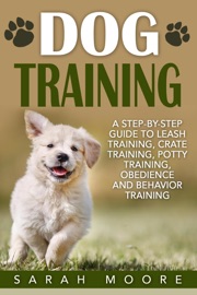 Dog Training: A Step-by-Step Guide to Leash Training, Crate Training, Potty Training, Obedience and Behavior Training - Sarah Moore