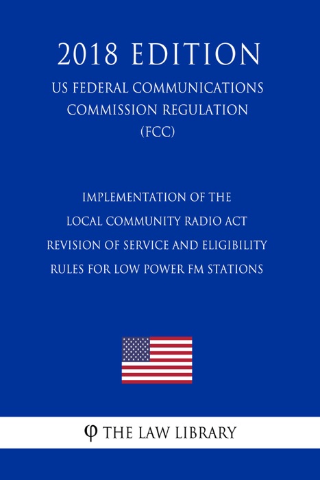 Implementation of the Local Community Radio Act - Revision of Service and Eligibility Rules for Low Power FM Stations (US Federal Communications Commission Regulation) (FCC) (2018 Edition)