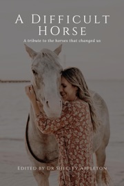 A Difficult Horse - A tribute to the horses that changed us - Dr Shelley Appleton, Karen Tilley, Rebekah Suhard, Nynka Lucas, Katherine Davis, Leni Mathews, Rae Gunn, Michelle Hansen, Kathryn Knoll, Fiona Brown, Jennifer Kaye, Danielle Franz, Jennifer Bright, Stacey Williams, Anke Hawke, Samantha Fitzpatrick, Anne-Maree Wasley, Meta Paton, Helen Watson, Rebecca Cook, Lauren Walker, Jodie Luck, Jessica Pitcher, Sharon Kerr, Dr Rene MacFarlane, Zoe Baty, Jacqui Self, Peta Long, Debbie Summerhayes, Dr Jodie Gossage & Kathryn Christieson