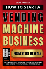 How to Start a Vending Machine Business: Uncover the Full Potential of Vending Ventures and Master Your Path from Start to Scale - Dylan Fairview Cover Art