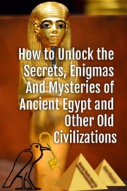 How to Unlock the Secrets, Enigmas, and Mysteries of Ancient Egypt and Other Old Civilizations