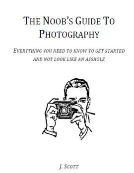 The Noob's Guide to Photography - Everything You Need to Know to Get Started and Not Look Like an A*****e