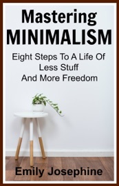 Mastering Minimalism: Eight Steps To A Life Of Less Stuff And More Freedom - Emily Josephine