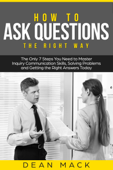 How to Ask Questions: The Right Way - The Only 7 Steps You Need to Master Inquiry Communication Skills, Solving Problems and Getting the Right Answers Today - Dean Mack