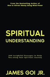 Spiritual Understanding: 264 Insightful Passages to Help You along Your Spiritual Journey - James Goi Jr.