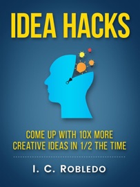 Idea Hacks: Come up with 10X More Creative Ideas in 1/2 the Time - I. C. Robledo