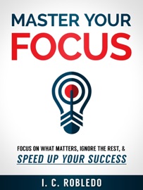 Master Your Focus: Focus on What Matters, Ignore the Rest, & Speed up Your Success - I. C. Robledo