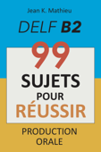 Production Orale DELF B2 - 99 SUJETS POUR RÉUSSIR - Jean K. MATHIEU