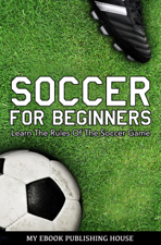 Soccer for Beginners: Learn The Rules Of The Soccer Game - My Ebook Publishing House Cover Art