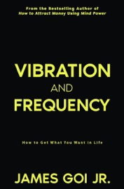 Vibration and Frequency: How to Get What You Want in Life - James Goi Jr.