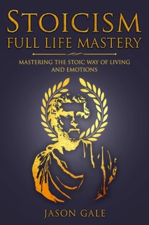 Stoicism Full Life Mastery: Mastering The Stoic Way of Living and Emotions by Jason Gale