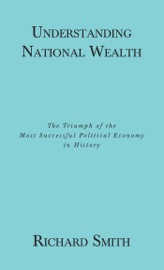 Understanding National Wealth; The Triumph of the Most Successful Political Economy in History - Richard Smith