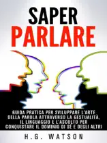 Saper parlare - guida pratica per sviluppare l'arte della parola attraverso la gestualità, il linguaggio e l'ascolto per conquistare il dominio di sé e degli altri