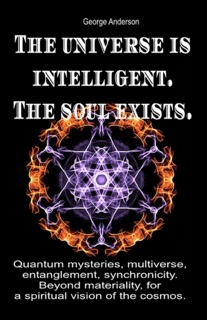The Universe is Intelligent. The Soul Exists. Quantum Mysteries, Multiverse, Entanglement, Synchronicity. Beyond Materiality, for a Spiritual Vision of the Cosmos. by George Anderson