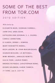 Some of the Best from Tor.com: 2019 Edition - Elizabeth Bear, Siobhan Carroll, John Chu, Greg Egan, Kathleen Ann Goonan, S. L. Huang, Carole Johnstone, KJ Kabza, Erinn L. Kemper, Mary Robinette Kowal, Rich Larson, M. Evan MacGriogair, Seanan McGuire, Lis Mitchell, Mimi Mondal, Annalee Newitz, Silvia Park, Laurie Penny, Brenda Peynado, Christopher Rowe, Rivers Solomon, Karin Tidbeck, Neon Yang & E. Lily Yu