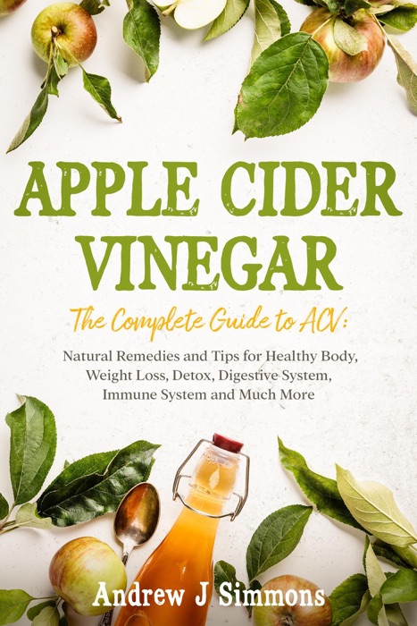 APPLE CIDER VINEGAR The Complete Guide to ACV: Natural Remedies and Tips for Healthy Body, Weight Loss, Detox, Digestive System, Immune System and Much More