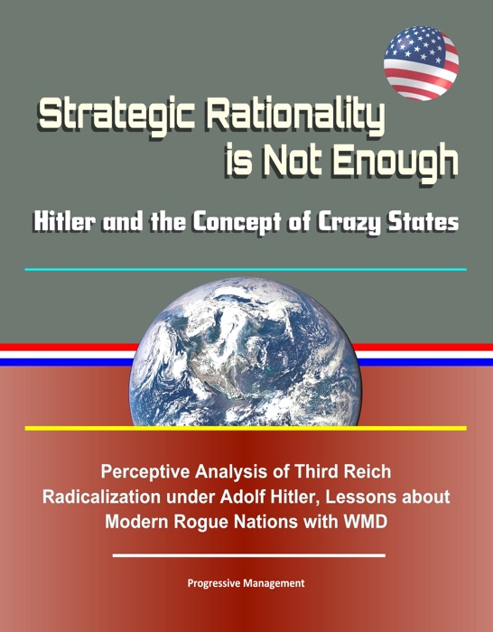 Strategic Rationality is Not Enough: Hitler and the Concept of Crazy States - Perceptive Analysis of Third Reich Radicalization under Adolf Hitler, Lessons about Modern Rogue Nations with WMD