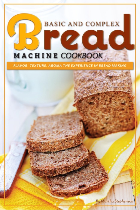 Basic and Complex Bread Machine Cookbook: Flavor, Texture, Aroma the Experience in Bread Making