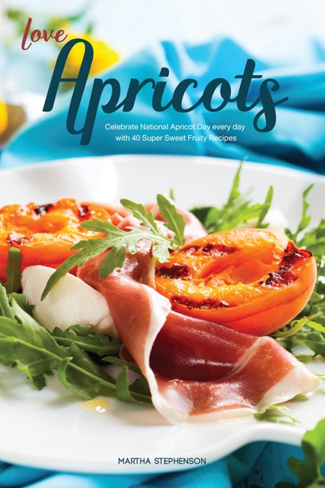 Love Apricots: Celebrate National Apricot Day Every Day with 40 Super Sweet Fruity Recipes