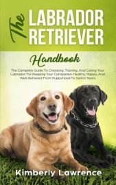 The Labrador Retriever Handbook: The Complete Guide To Choosing, Training, And Caring Your Labrador For Keeping Your Companion Healthy, Happy, And Well-Behaved From Puppyhood To Senior Years