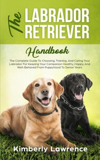 The Labrador Retriever Handbook: The Complete Guide To Choosing, Training, And Caring Your Labrador For Keeping Your Companion Healthy, Happy, And Well-Behaved From Puppyhood To Senior Years by Kimberly Lawrence