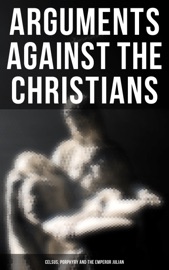 Arguments Against the Christians: Celsus, Porphyry and the Emperor Julian - Diodorus of Sicily, Flavius Josephus, Tacitus, CELSUS, Emperor Julian, Porphyry & Thomas Taylor