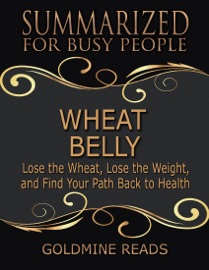 Wheat Belly - Summarized for Busy People: Lose the Wheat, Lose the Weight, and Find Your Path Back to Health - Goldmine Reads