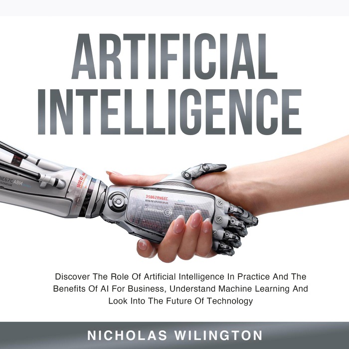 Artificial Intelligence: Discover The Role Of Artificial Intelligence In Practice And The Benefits Of AI For Business, Understand Machine Learning And Look Into The Future Of Technology