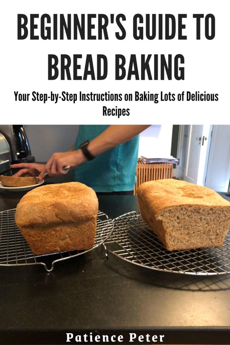Beginner's Guide to Bread Baking; Your Step-by-Step Instructions on Baking Lots of Delicious Recipes