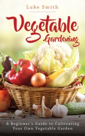 Vegetable Gardening: A Beginner’s Guide to Cultivating Your Own Vegetable Garden - Luke Smith