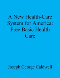 A New Health-Care System for America: Free Basic Health Care - Joseph George Caldwell
