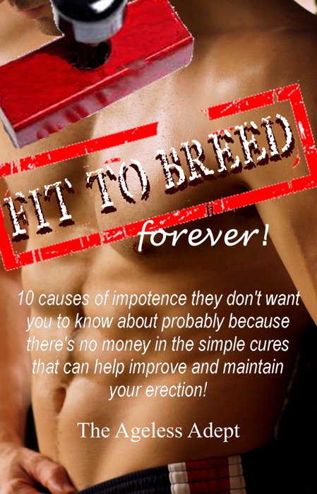 Fit to Breed...Forever: 10 Causes of Impotence They Don't Want You to Know about Probably Because There's No Money in the Simple Cures That Can Help Improve and Maintain Your Erection
