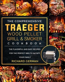 The Comprehensive Traeger Wood Pellet Grill And Smoker Cookbook:The Flavorful And Easy Recipes for the Perfect BBQ To Satisfy Your Family - Mark Smith & Richard German