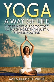 Yoga: A Way of Life: A Beginner's Guide to Yoga as Much More Than Just a Fitness Routine by Sara Elliott Price