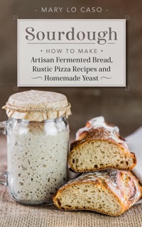 Sourdough - How to Make Artisan Fermented Bread , Rustic Pizza Recipes and Homemade Yeast by Mary Lo Caso