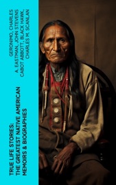 True Life Stories: The Greatest Native American Memoirs & Biographies - Geronimo, Charles A. Eastman, John Stevens Cabot Abbott, Black Hawk & Charles M. Scanlan