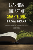 Learning The Art Of Storytelling From Pixar: An Easy-To-Follow Guidance To Create Your Story - Willy Mccoy