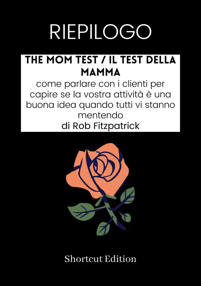RIEPILOGO - The Mom Test / Il test della mamma: come parlare con i clienti per capire se la vostra attività è una buona idea quando tutti vi stanno mentendo Di Rob Fitzpatrick