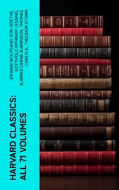Harvard Classics: All 71 Volumes - Johann Wolfgang von Goethe, Gotthold Ephraim Lessing, Bjornstjerne Bjornson, Thomas Carlyle, Theodor Storm, Plato, Theodor Fontane, René Descartes, Gottfried Keller, Mark Twain, Immanuel Kant, Charles Darwin, Martin Luther, Robert Louis Stevenson, William Shakespeare, Dante Alighieri, Euripides, Percy Bysshe Shelley, Charles Lamb, Henry David Thoreau, Henry James, Samuel Johnson, John Stuart Mill, Victor Hugo, David Hume, Joseph Addison, Jane Austen, John Locke, John Fletcher, Francis Beaumont, Leigh Hunt, Epictetus, Alphonse Daudet, Thomas De Quincey, Guy de Maupassant, George Eliot, Walter Scott, Laurence Sterne, Samuel Taylor Coleridge, Jonathan Swift, Christopher Marlowe, The Brothers Grimm, William Hazlitt, Cicero, Daniel Defoe, Aesop, Richard Henry Dana, Henry Fielding, John Dryden, Philip Massinger, Pedro Calderón de la Barca, Bret Harte, George Sand, John Ruskin, Oliver Wendell Holmes, Ernest Renan, Robert Burns, David Garrick, Ralph Waldo Emerson, John Webster, Washington Irving, Izaak Walton, John Bunyan, Juan Valera, Alfred de Musset, James Russell Lowell, Charles Augustin Sainte-Beuve, Nathaniel Hawthorne, Homer, Edmund Burke, Plutarch, Molière, Aeschylus, Michael Faraday, Sophocles, William Makepeace Thackeray, Benjamin Franklin, Edward Everett Hale, Pierre Corneille, Jean Racine, Voltaire, Robert Browning, Oliver Goldsmith, Thomas Dekker, John Milton, Aristophanes, Blaise Pascal, Virgil, Richard Brinsley Sheridan, Simon Newcomb, William Penn, Walter Bigges, Philip Sidney, Herodotus, Walter Raleigh, Francis Bacon, Giuseppe Mazzini, Francis Pretty, George Berkeley, Thomas Hobbes, Adam Smith, Alessandro Manzoni, Abraham Cowley, Michel de Montaigne, Ben Jonson, John Woolman, Benvenuto Cellini, Sydney Smith, Jean Froissart, William Henry Harrison, William Harvey, Marcus Aurelius, Hans Christian Andersen, Thomas Malory, George Gordon Byron, Thomas à Kempis, Ivan Turgenev, Richard Steele, Thomas Browne, Archibald Geikie, Thomas Babington Macaulay, Leo Tolstoy, Fyodor Dostoyevsky, Tacitus, William Roper, Hippocrates, Miguel de Cervantes, Thomas More, Friedrich von Schiller, Philip Nichols, Louis Pasteur, Joseph Lister, Jean-Jacques Rousseau, Pliny the Younger, Charles W. Eliot, Edgar Alan Poe, Saint Augustine, Hermann Ludwig Ferdinand von Helmholtz, Francis Drake, Edward Haies, Niccolò Machiavelli, Ambroise Pare, William A. Neilson, Honoré Balzac & Alexander L. Kielland