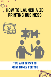 How To Launch A 3D Printing Business: Tips And Tricks To Print Money For You