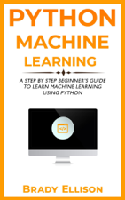 Python Machine Learning: A Step by Step Beginner’s Guide to Learn Machine Learning Using Python - Brady Ellison Cover Art