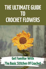 The Ultimate Guide To Crochet Flowers: Get Familiar With The Basic Stitches Of Crochet