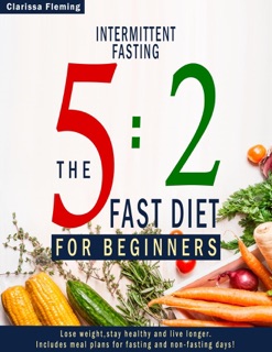 Intermittent Fasting: 5:2 Fast Diet For Beginners (Lose Weight, Stay Health And Live Longer. Includes Meal Plans For Fasting And Non-Fasting Days!) by Clarissa Fleming