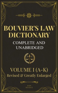 Bouvier's Law Dictionary, Complete and Unabridged: Volume One (A-K) - Revised and Greatly Expanded Edition by John Bouvier