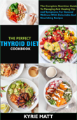 The Perfect Thyroid Diet Cookbook; The Complete Nutrition Guide To Managing And Healing Thyroid Symptoms For General Wellness With Delectable And Nourishing Recipes - Kyrie Matt