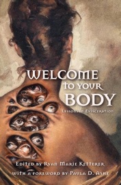 Welcome to Your Body: Lessons in Evisceration - Ryan Marie Ketterer, Ai Jiang, Alex Wolfgang, Bridget D. Brave, Bryan Young, Christopher O'Halloran, David Worn, Demi-Louise Blackburn, Emma E. Murray, Johnathon Heart, Julie Sevens, Kai Delmas, Lindsey Ragsdale, Mary Rajotte, P.L. McMillan, Rachel Searcey, Sasha Brown, Taylor Ketterer & Paula D. Ashe