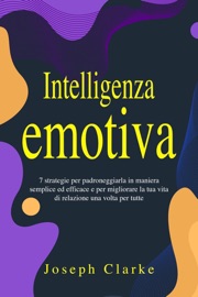 Intelligenza Emotiva: 7 Strategie per padroneggiarla in maniera semplice ed efficace e per migliorare la tua vita di relazione una volta per tutte - Joseph Clarke
