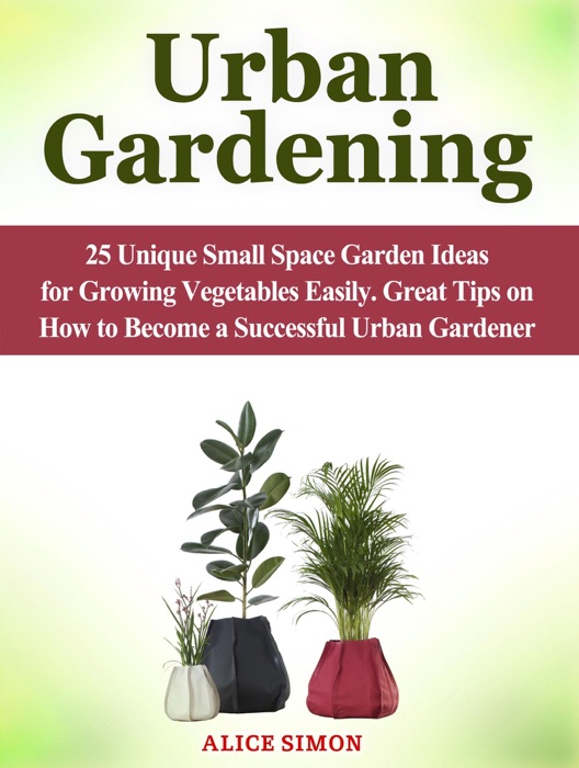 Urban Gardening: 25 Unique Small Space Garden Ideas for Growing Vegetables Easily. Great Tips on How to Become a Successful Urban Gardener