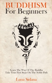 Buddhism For Beginners: Learn The Way Of The Buddha & Take Your First Steps On The Noble Path - Luna Sidana