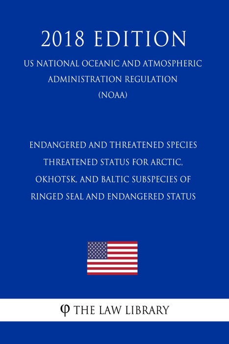Endangered and Threatened Species - Threatened Status for Arctic, Okhotsk, and Baltic Subspecies of Ringed Seal and Endangered Status (US National Oceanic and Atmospheric Administration Regulation) (NOAA) (2018 Edition)